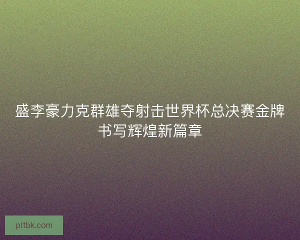 盛李豪力克群雄夺射击世界杯总决赛金牌书写辉煌新篇章