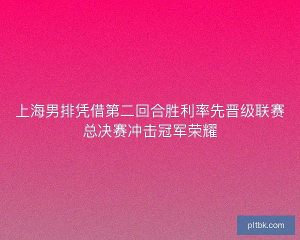上海男排凭借第二回合胜利率先晋级联赛总决赛冲击冠军荣耀