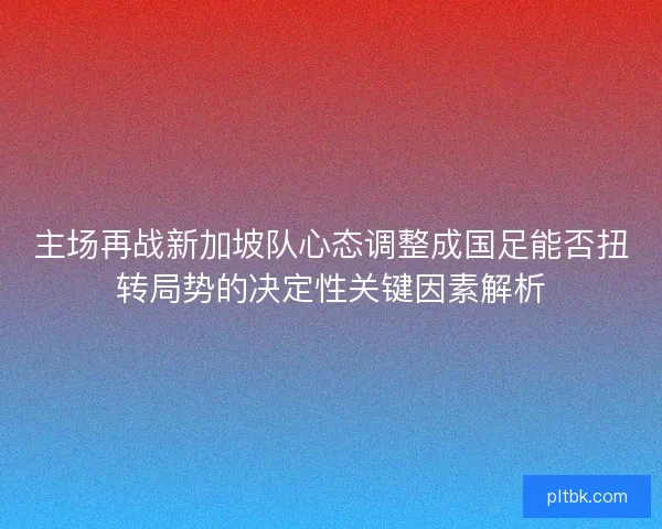 主场再战新加坡队心态调整成国足能否扭转局势的决定性关键因素解析