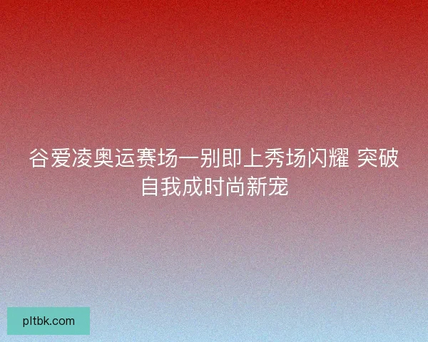 谷爱凌奥运赛场一别即上秀场闪耀 突破自我成时尚新宠