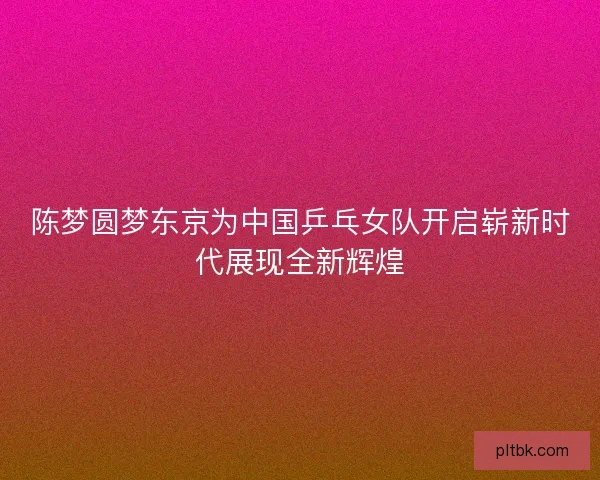 陈梦圆梦东京为中国乒乓女队开启崭新时代展现全新辉煌