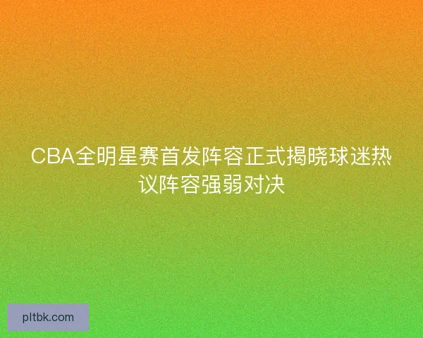 CBA全明星赛首发阵容正式揭晓球迷热议阵容强弱对决