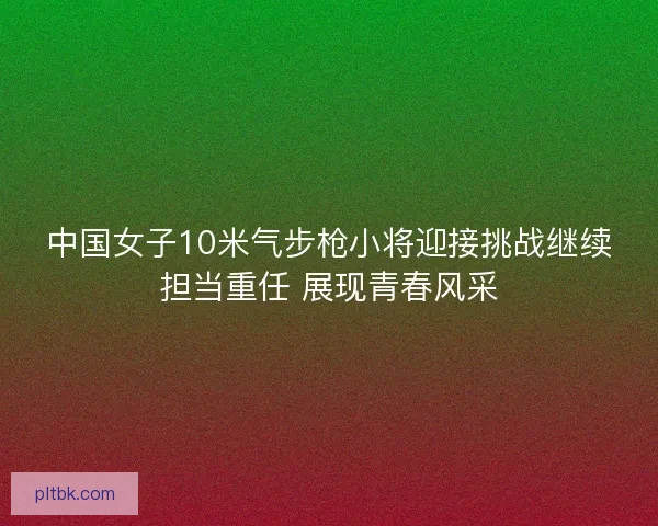 中国女子10米气步枪小将迎接挑战继续担当重任 展现青春风采