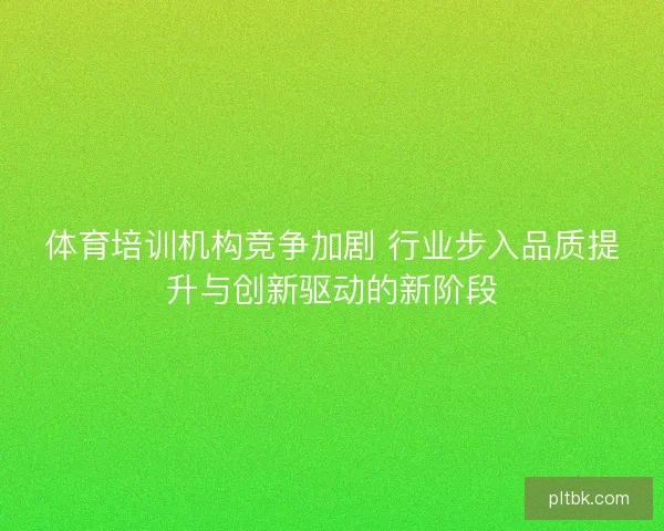 体育培训机构竞争加剧 行业步入品质提升与创新驱动的新阶段