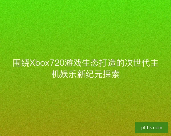 围绕Xbox720游戏生态打造的次世代主机娱乐新纪元探索